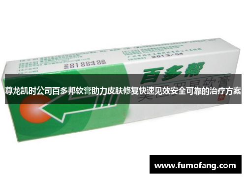 尊龙凯时公司百多邦软膏助力皮肤修复快速见效安全可靠的治疗方案